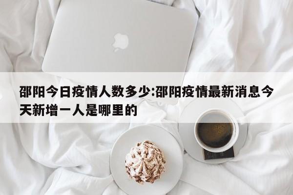邵阳今日疫情人数多少:邵阳疫情最新消息今天新增一人是哪里的