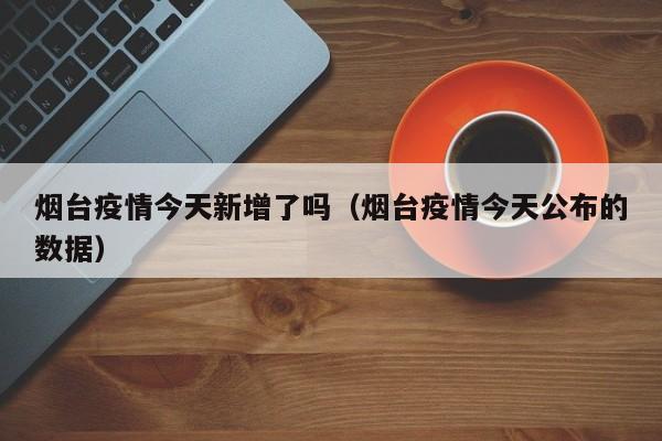 烟台疫情今天新增了吗(烟台疫情今天公布的数据)