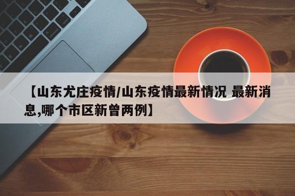 【山东尤庄疫情/山东疫情最新情况 最新消息,哪个市区新曾两例】