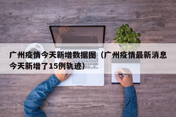 广州疫情今天新增数据图（广州疫情最新消息今天新增了15例轨迹）