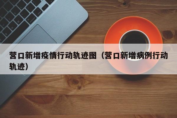 营口新增疫情行动轨迹图（营口新增病例行动轨迹）