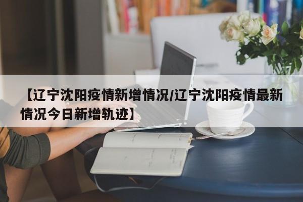 【辽宁沈阳疫情新增情况/辽宁沈阳疫情最新情况今日新增轨迹】