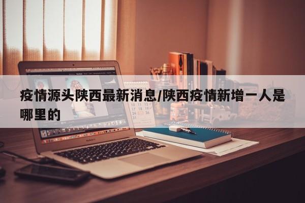 疫情源头陕西最新消息/陕西疫情新增一人是哪里的