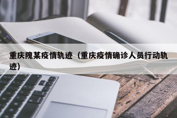 重庆隗某疫情轨迹（重庆疫情确诊人员行动轨迹）