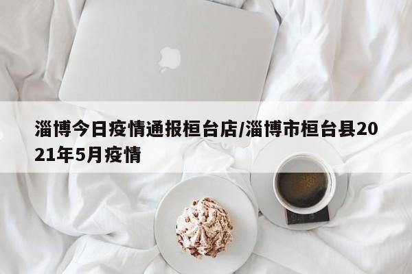 淄博今日疫情通报桓台店/淄博市桓台县2021年5月疫情