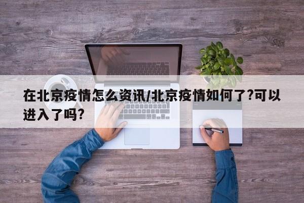 在北京疫情怎么资讯/北京疫情如何了?可以进入了吗?