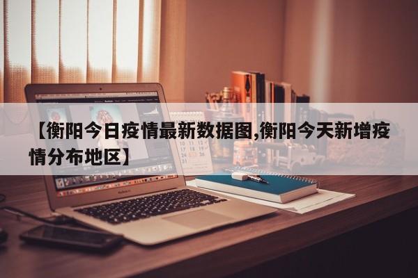 【衡阳今日疫情最新数据图,衡阳今天新增疫情分布地区】