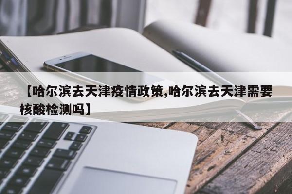 【哈尔滨去天津疫情政策,哈尔滨去天津需要核酸检测吗】