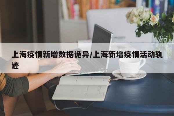 上海疫情新增数据诡异/上海新增疫情活动轨迹