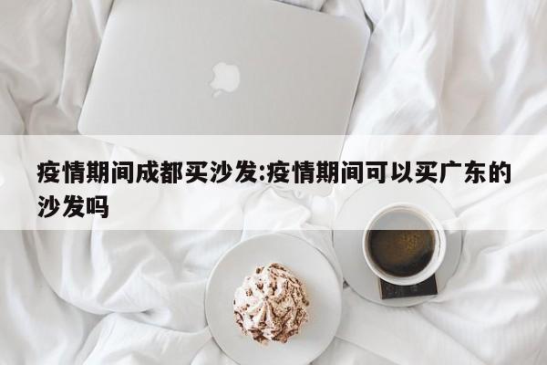 疫情期间成都买沙发:疫情期间可以买广东的沙发吗