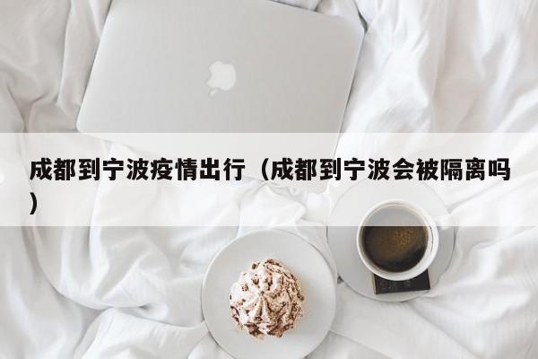 成都到宁波疫情出行（成都到宁波会被隔离吗）