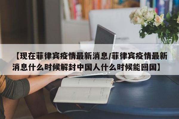 【现在菲律宾疫情最新消息/菲律宾疫情最新消息什么时候解封中国人什么时候能回国】