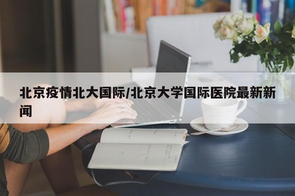 北京疫情北大国际/北京大学国际医院最新新闻