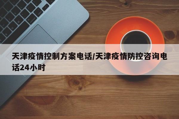 天津疫情控制方案电话/天津疫情防控咨询电话24小时