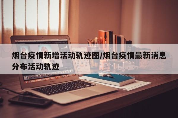 烟台疫情新增活动轨迹图/烟台疫情最新消息分布活动轨迹