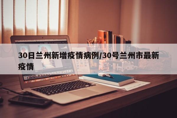 30日兰州新增疫情病例/30号兰州市最新疫情