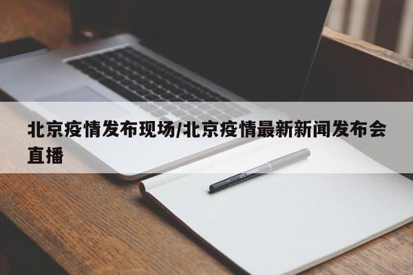 北京疫情发布现场/北京疫情最新新闻发布会直播