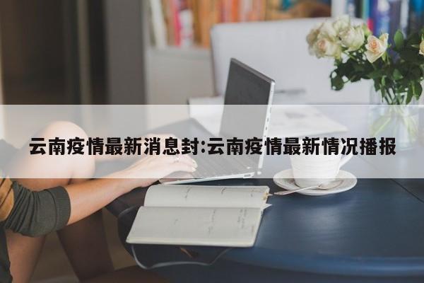 云南疫情最新消息封:云南疫情最新情况播报