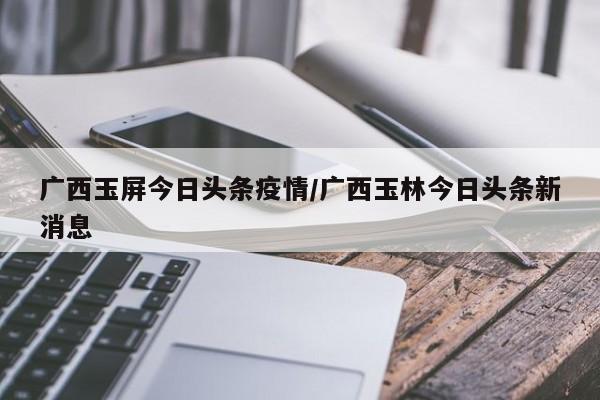 广西玉屏今日头条疫情/广西玉林今日头条新消息