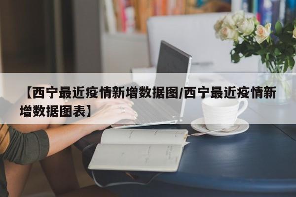 【西宁最近疫情新增数据图/西宁最近疫情新增数据图表】