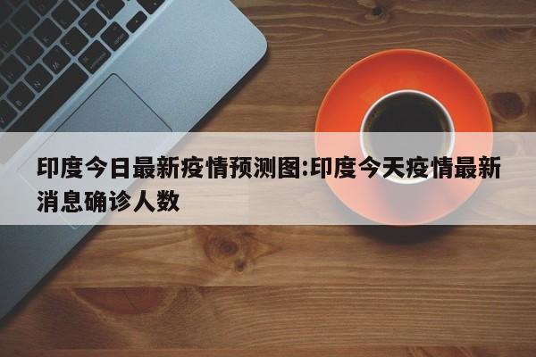 印度今日最新疫情预测图:印度今天疫情最新消息确诊人数