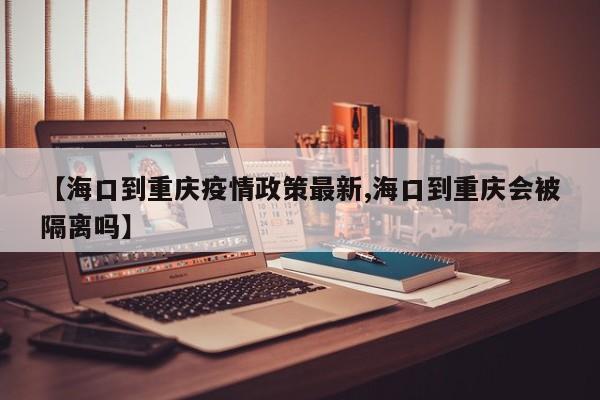 【海口到重庆疫情政策最新,海口到重庆会被隔离吗】