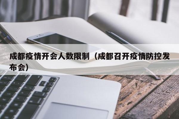 成都疫情开会人数限制（成都召开疫情防控发布会）