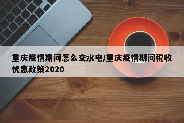重庆疫情期间怎么交水电/重庆疫情期间税收优惠政策2020