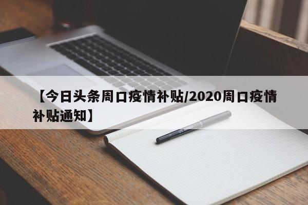 【今日头条周口疫情补贴/2020周口疫情补贴通知】