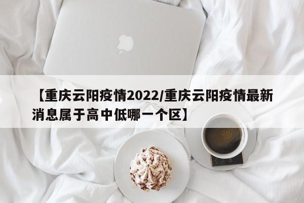 【重庆云阳疫情2022/重庆云阳疫情最新消息属于高中低哪一个区】