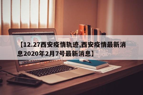 【12.27西安疫情轨迹,西安疫情最新消息2020年2月7号最新消息】
