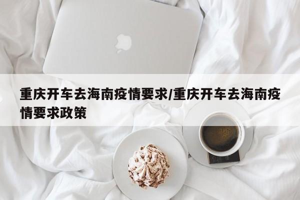 重庆开车去海南疫情要求/重庆开车去海南疫情要求政策