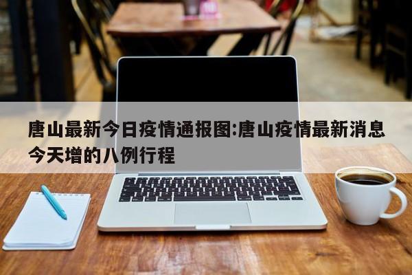 唐山最新今日疫情通报图:唐山疫情最新消息今天增的八例行程