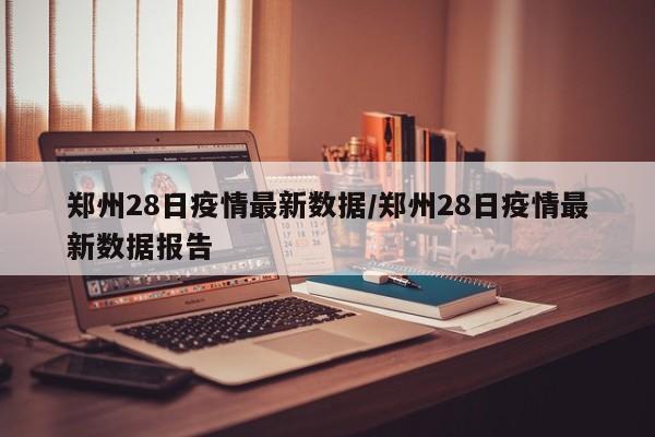 郑州28日疫情最新数据/郑州28日疫情最新数据报告