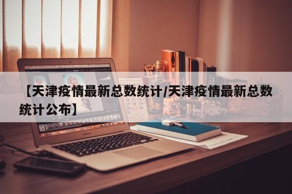 【天津疫情最新总数统计/天津疫情最新总数统计公布】