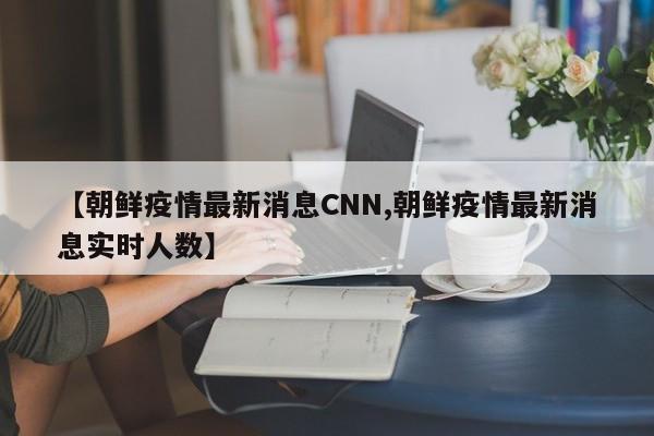 【朝鲜疫情最新消息CNN,朝鲜疫情最新消息实时人数】