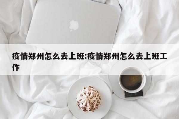 疫情郑州怎么去上班:疫情郑州怎么去上班工作