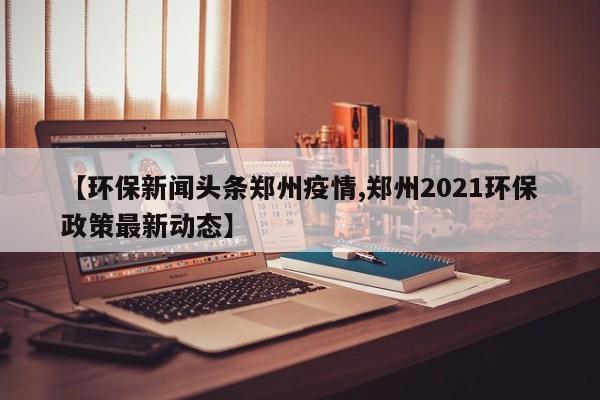 【环保新闻头条郑州疫情,郑州2021环保政策最新动态】