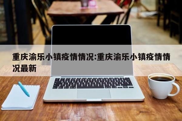 重庆渝乐小镇疫情情况:重庆渝乐小镇疫情情况最新