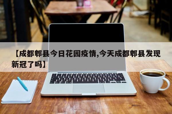 【成都郫县今日花园疫情,今天成都郫县发现新冠了吗】