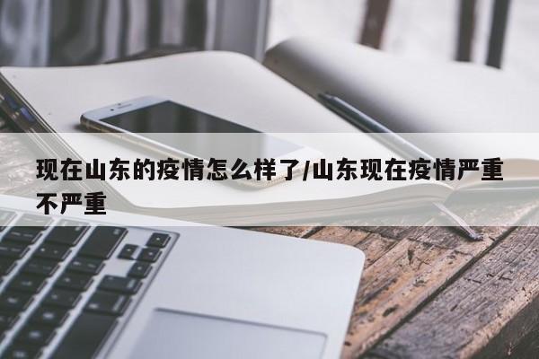 现在山东的疫情怎么样了/山东现在疫情严重不严重