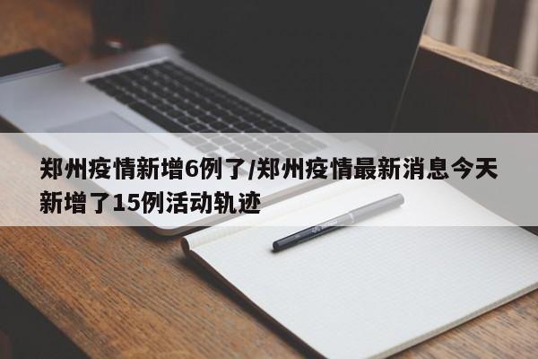 郑州疫情新增6例了/郑州疫情最新消息今天新增了15例活动轨迹