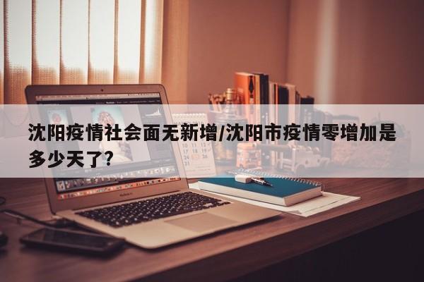沈阳疫情社会面无新增/沈阳市疫情零增加是多少天了?