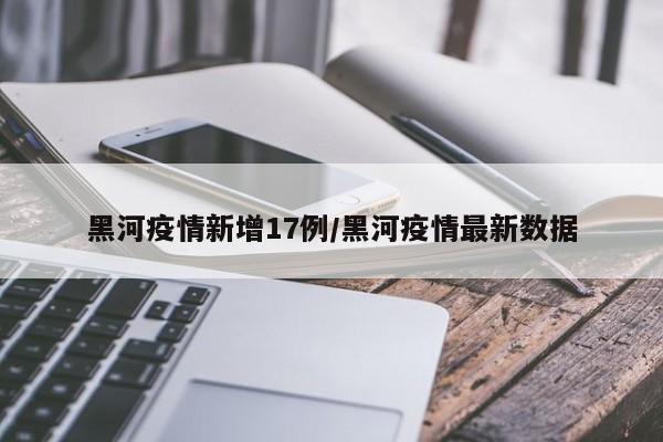 黑河疫情新增17例/黑河疫情最新数据