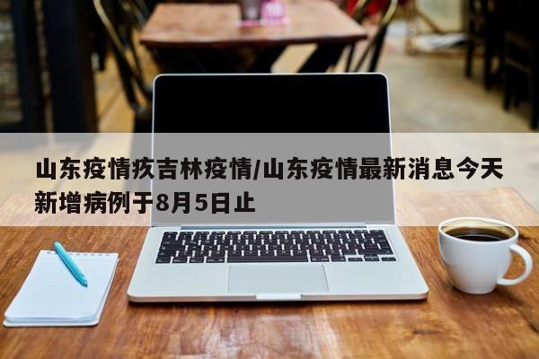 山东疫情疚吉林疫情/山东疫情最新消息今天新增病例于8月5日止