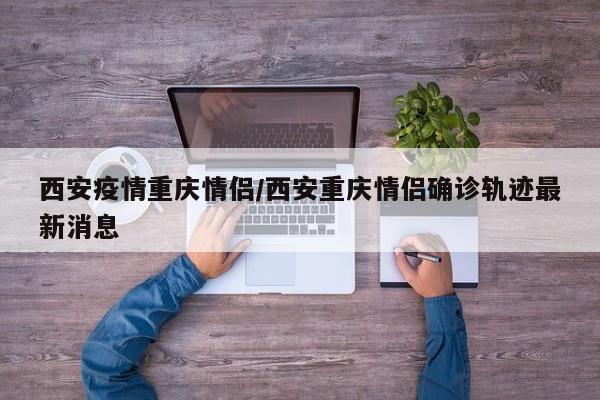 西安疫情重庆情侣/西安重庆情侣确诊轨迹最新消息