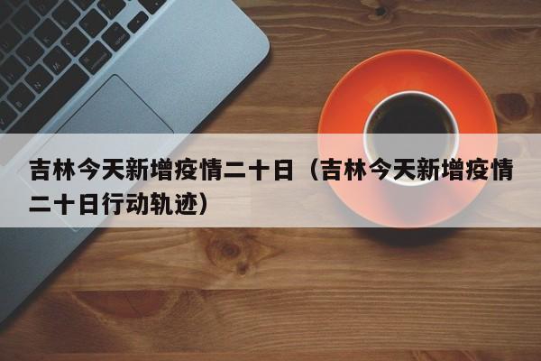 吉林今天新增疫情二十日（吉林今天新增疫情二十日行动轨迹）